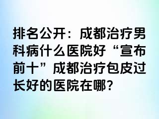 排名公开：成都治疗男科病什么医院好“宣布前十”成都治疗包皮过长好的医院在哪？