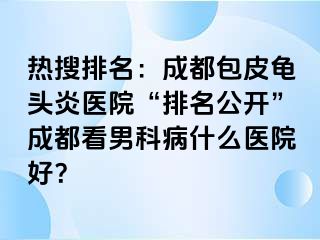 热搜排名：成都包皮龟头炎医院“排名公开”成都看男科病什么医院好？