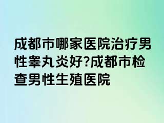 成都市哪家医院治疗男性睾丸炎好?成都市检查男性生殖医院