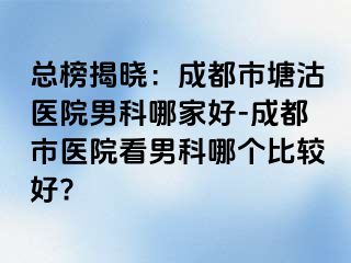 总榜揭晓：成都市塘沽医院男科哪家好-成都市医院看男科哪个比较好?