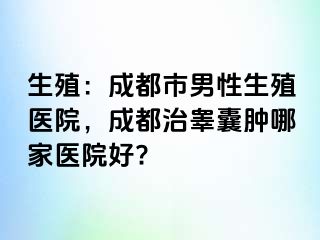 生殖：成都市男性生殖医院，成都治睾囊肿哪家医院好?