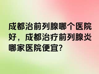成都治前列腺哪个医院好，成都治疗前列腺炎哪家医院便宜?