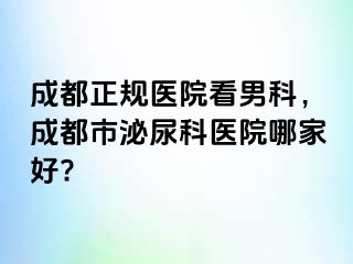 成都正规医院看男科，成都市泌尿科医院哪家好?
