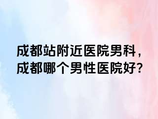 成都站附近医院男科，成都哪个男性医院好?