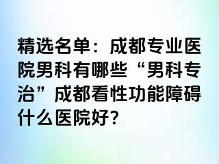 精选名单：成都专业医院男科有哪些“男科专治”成都看性功能障碍什么医院好？