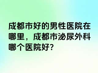 成都市好的男性医院在哪里，成都市泌尿外科哪个医院好?