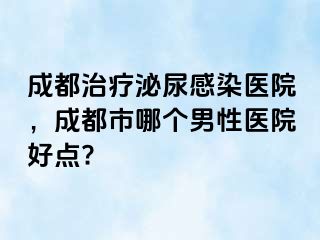 成都治疗泌尿感染医院，成都市哪个男性医院好点?
