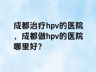 成都治疗hpv的医院，成都做hpv的医院哪里好？