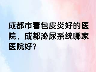 成都市看包皮炎好的医院，成都泌尿系统哪家医院好？