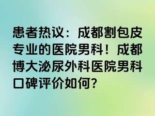 患者热议：成都割包皮专业的医院男科！成都博大泌尿外科医院男科口碑评价如何？