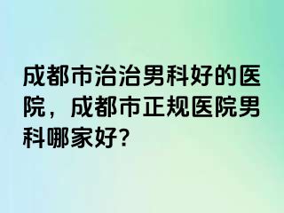 成都市治治男科好的医院，成都市正规医院男科哪家好?