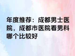 年度推荐：成都男士医院，成都市医院看男科哪个比较好