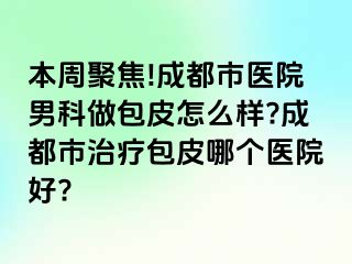本周聚焦!成都市医院男科做包皮怎么样?成都市治疗包皮哪个医院好?