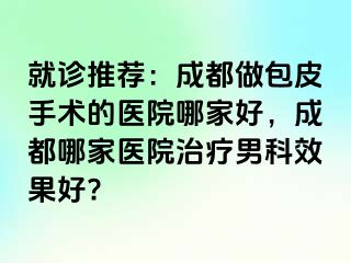 就诊推荐：成都做包皮手术的医院哪家好，成都哪家医院治疗男科效果好?