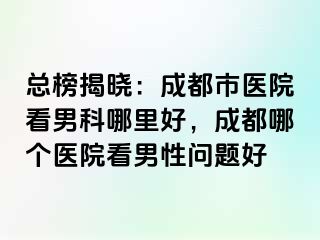 总榜揭晓：成都市医院看男科哪里好，成都哪个医院看男性问题好