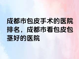 成都市包皮手术的医院排名，成都市看包皮包茎好的医院