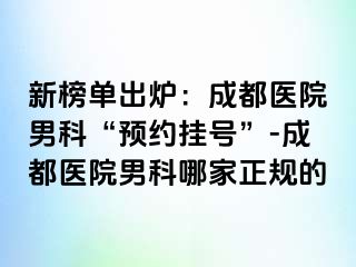 新榜单出炉：成都医院男科“预约挂号”-成都医院男科哪家正规的