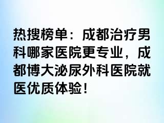 热搜榜单：成都治疗男科哪家医院更专业，成都博大泌尿外科医院就医优质体验！