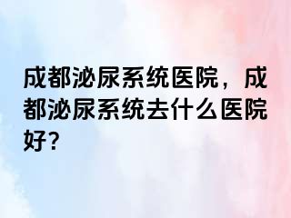成都泌尿系统医院，成都泌尿系统去什么医院好？