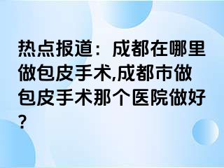 热点报道：成都在哪里做包皮手术,成都市做包皮手术那个医院做好?
