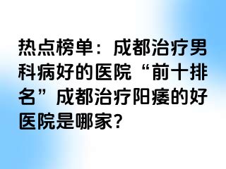 热点榜单：成都治疗男科病好的医院“前十排名”成都治疗阳痿的好医院是哪家？