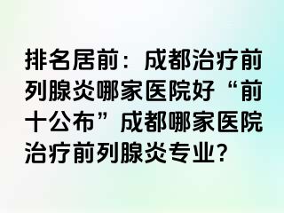 排名居前：成都治疗前列腺炎哪家医院好“前十公布”成都哪家医院治疗前列腺炎专业？