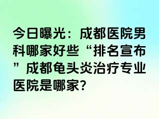 今日曝光：成都医院男科哪家好些“排名宣布”成都龟头炎治疗专业医院是哪家？