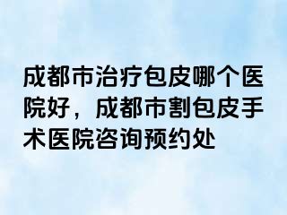 成都市治疗包皮哪个医院好，成都市割包皮手术医院咨询预约处