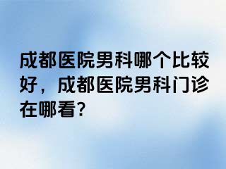 成都医院男科哪个比较好，成都医院男科门诊在哪看?