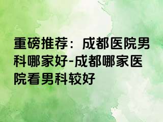 重磅推荐：成都医院男科哪家好-成都哪家医院看男科较好