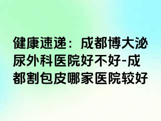 健康速递：成都博大泌尿外科医院好不好-成都割包皮哪家医院较好