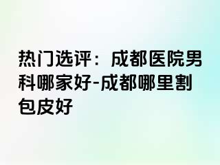 热门选评：成都医院男科哪家好-成都哪里割包皮好
