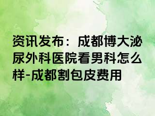 资讯发布：成都博大泌尿外科医院看男科怎么样-成都割包皮费用