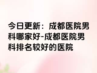 今日更新：成都医院男科哪家好-成都医院男科排名较好的医院