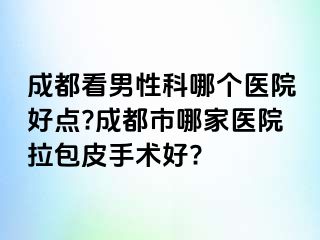 成都看男性科哪个医院好点?成都市哪家医院拉包皮手术好?