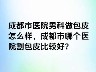 成都市医院男科做包皮怎么样，成都市哪个医院割包皮比较好?