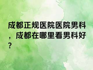 成都正规医院医院男科，成都在哪里看男科好?
