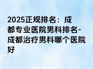 2025正规排名：成都专业医院男科排名-成都治疗男科哪个医院好