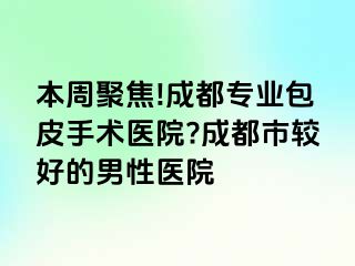 本周聚焦!成都专业包皮手术医院?成都市较好的男性医院