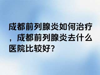 成都前列腺炎如何治疗，成都前列腺炎去什么医院比较好?