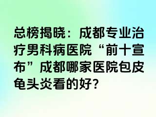 总榜揭晓：成都专业治疗男科病医院“前十宣布”成都哪家医院包皮龟头炎看的好？