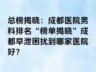 总榜揭晓：成都医院男科排名“榜单揭晓”成都早泄困扰到哪家医院好？