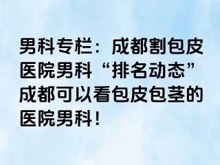 男科专栏：成都割包皮医院男科“排名动态”成都可以看包皮包茎的医院男科！
