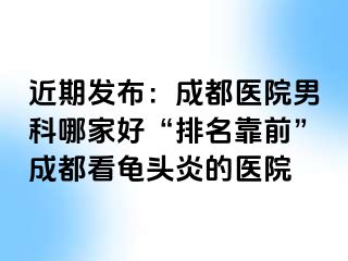 近期发布：成都医院男科哪家好“排名靠前”成都看龟头炎的医院