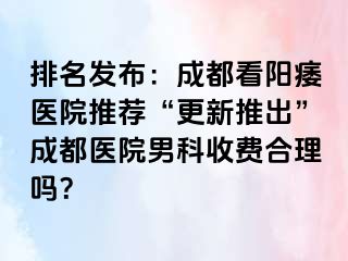 排名发布：成都看阳痿医院推荐“更新推出”成都医院男科收费合理吗？
