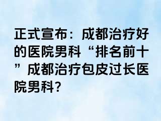 正式宣布：成都治疗好的医院男科“排名前十”成都治疗包皮过长医院男科？