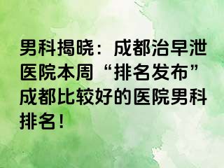 男科揭晓：成都治早泄医院本周“排名发布”成都比较好的医院男科排名！