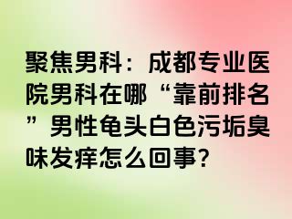 聚焦男科：成都专业医院男科在哪“靠前排名”男性龟头白色污垢臭味发痒怎么回事？