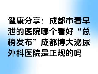 健康分享：成都市看早泄的医院哪个看好“总榜发布”成都博大泌尿外科医院是正规的吗