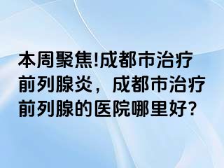 本周聚焦!成都市治疗前列腺炎，成都市治疗前列腺的医院哪里好?